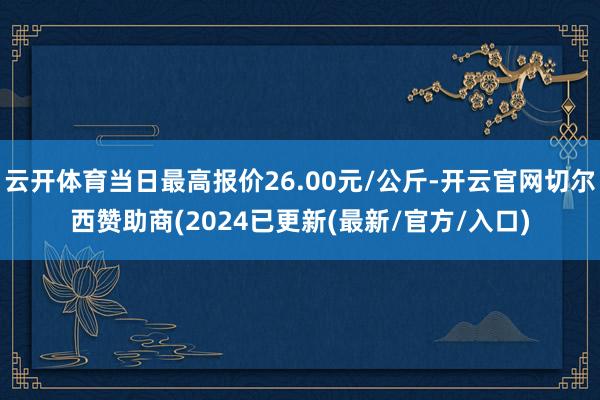 云开体育当日最高报价26.00元/公斤-开云官网切尔西赞助商(2024已更新(最新/官方/入口)