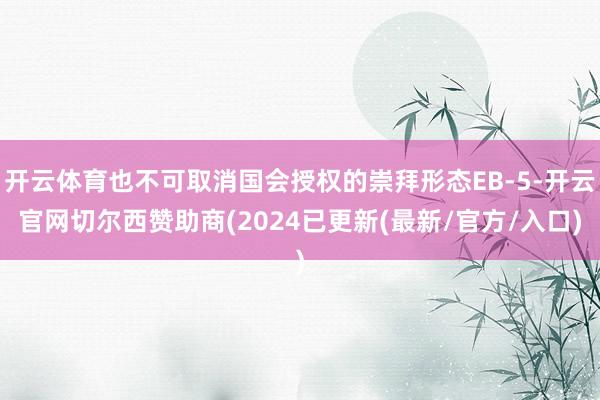 开云体育也不可取消国会授权的崇拜形态EB-5-开云官网切尔西赞助商(2024已更新(最新/官方/入口)