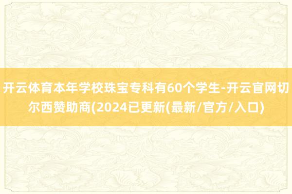 开云体育本年学校珠宝专科有60个学生-开云官网切尔西赞助商(2024已更新(最新/官方/入口)