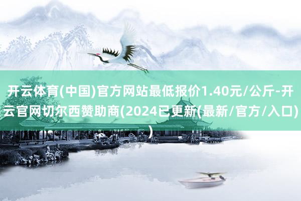 开云体育(中国)官方网站最低报价1.40元/公斤-开云官网切尔西赞助商(2024已更新(最新/官方/入口)