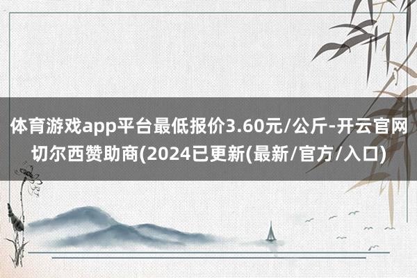 体育游戏app平台最低报价3.60元/公斤-开云官网切尔西赞助商(2024已更新(最新/官方/入口)
