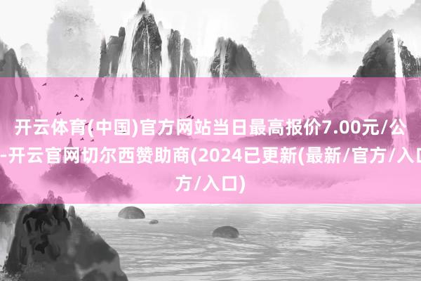 开云体育(中国)官方网站当日最高报价7.00元/公斤-开云官网切尔西赞助商(2024已更新(最新/官方/入口)