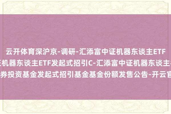 云开体育深沪京-调研-汇添富中证机器东谈主ETF发起式招引A,汇添富中证机器东谈主ETF发起式招引C-汇添富中证机器东谈主往返型通达式指数证券投资基金发起式招引基金基金份额发售公告-开云官网切尔西赞助商(2024已更新(最新/官方/入口)
