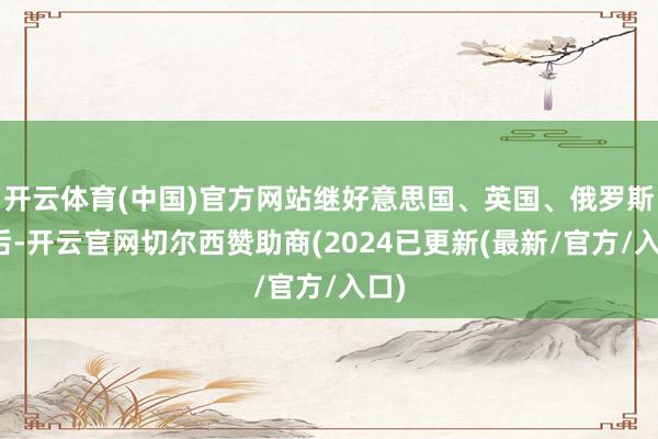开云体育(中国)官方网站继好意思国、英国、俄罗斯之后-开云官网切尔西赞助商(2024已更新(最新/官方/入口)