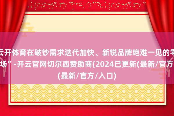 云开体育在破钞需求迭代加快、新锐品牌绝难一见的零食“战场”-开云官网切尔西赞助商(2024已更新(最新/官方/入口)