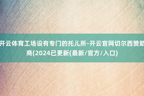 开云体育工场设有专门的托儿所-开云官网切尔西赞助商(2024已更新(最新/官方/入口)
