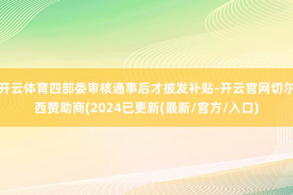 开云体育四部委审核通事后才披发补贴-开云官网切尔西赞助商(2024已更新(最新/官方/入口)