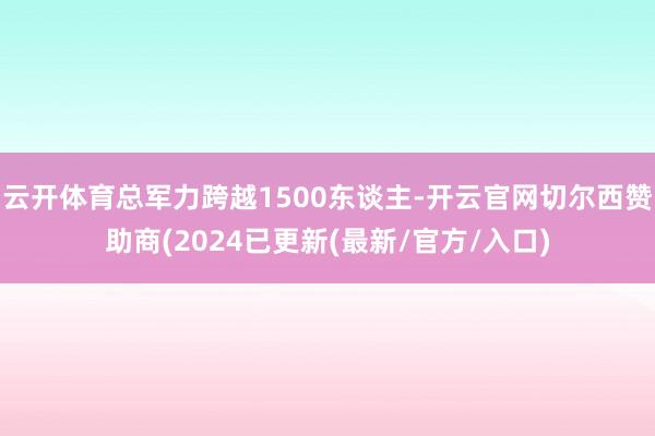 云开体育总军力跨越1500东谈主-开云官网切尔西赞助商(2024已更新(最新/官方/入口)