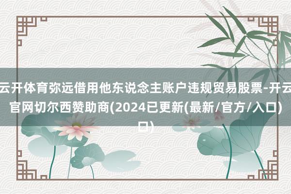 云开体育弥远借用他东说念主账户违规贸易股票-开云官网切尔西赞助商(2024已更新(最新/官方/入口)
