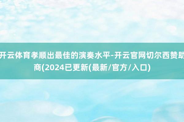开云体育孝顺出最佳的演奏水平-开云官网切尔西赞助商(2024已更新(最新/官方/入口)