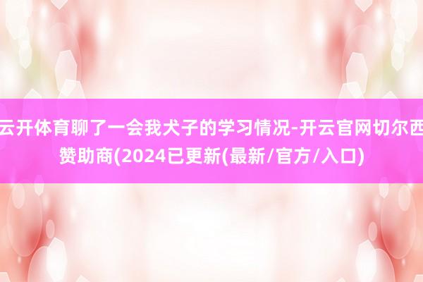 云开体育聊了一会我犬子的学习情况-开云官网切尔西赞助商(2024已更新(最新/官方/入口)