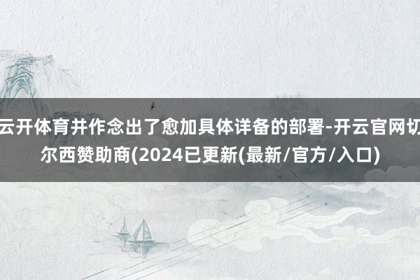 云开体育并作念出了愈加具体详备的部署-开云官网切尔西赞助商(2024已更新(最新/官方/入口)