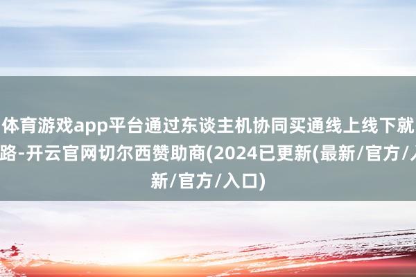 体育游戏app平台通过东谈主机协同买通线上线下就业链路-开云官网切尔西赞助商(2024已更新(最新/官方/入口)