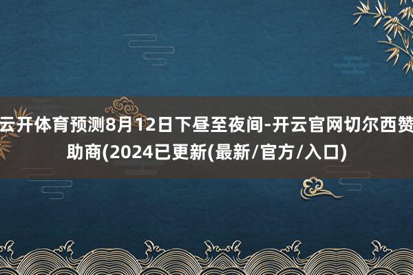 云开体育预测8月12日下昼至夜间-开云官网切尔西赞助商(2024已更新(最新/官方/入口)