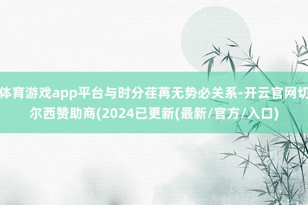 体育游戏app平台与时分荏苒无势必关系-开云官网切尔西赞助商(2024已更新(最新/官方/入口)