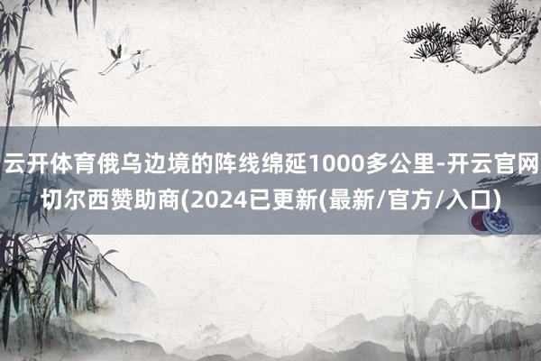 云开体育俄乌边境的阵线绵延1000多公里-开云官网切尔西赞助商(2024已更新(最新/官方/入口)