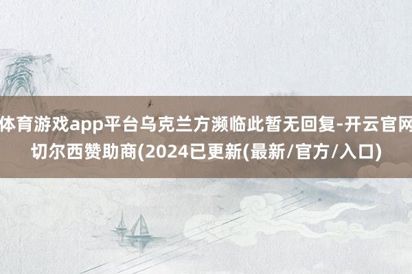 体育游戏app平台乌克兰方濒临此暂无回复-开云官网切尔西赞助商(2024已更新(最新/官方/入口)