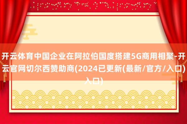 开云体育中国企业在阿拉伯国度搭建5G商用相聚-开云官网切尔西赞助商(2024已更新(最新/官方/入口)