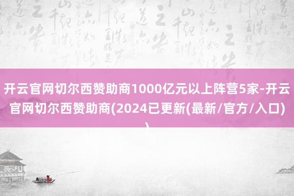 开云官网切尔西赞助商1000亿元以上阵营5家-开云官网切尔西赞助商(2024已更新(最新/官方/入口)