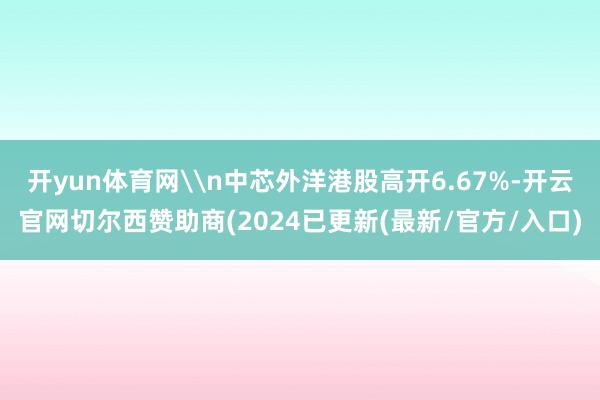 开yun体育网\n中芯外洋港股高开6.67%-开云官网切尔西赞助商(2024已更新(最新/官方/入口)