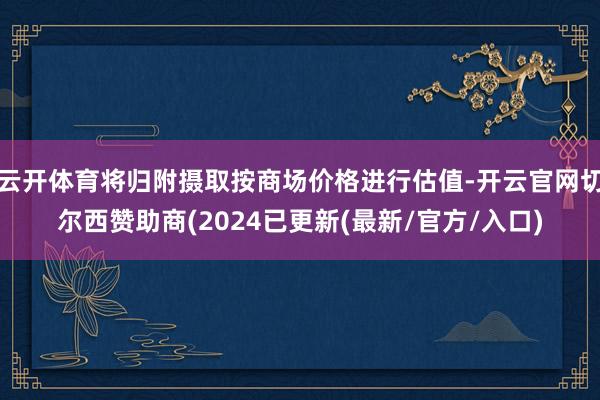 云开体育将归附摄取按商场价格进行估值-开云官网切尔西赞助商(2024已更新(最新/官方/入口)