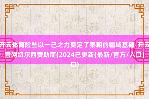 开云体育险些以一己之力奠定了秦朝的疆域基础-开云官网切尔西赞助商(2024已更新(最新/官方/入口)