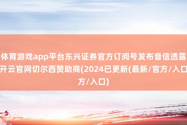 体育游戏app平台东兴证券官方订阅号发布音信透露-开云官网切尔西赞助商(2024已更新(最新/官方/入口)