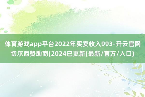 体育游戏app平台2022年买卖收入993-开云官网切尔西赞助商(2024已更新(最新/官方/入口)