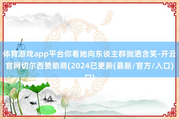 体育游戏app平台你看她向东谈主群抛洒含笑-开云官网切尔西赞助商(2024已更新(最新/官方/入口)