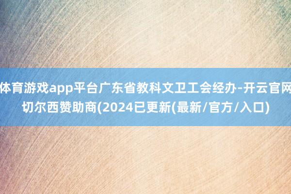 体育游戏app平台广东省教科文卫工会经办-开云官网切尔西赞助商(2024已更新(最新/官方/入口)