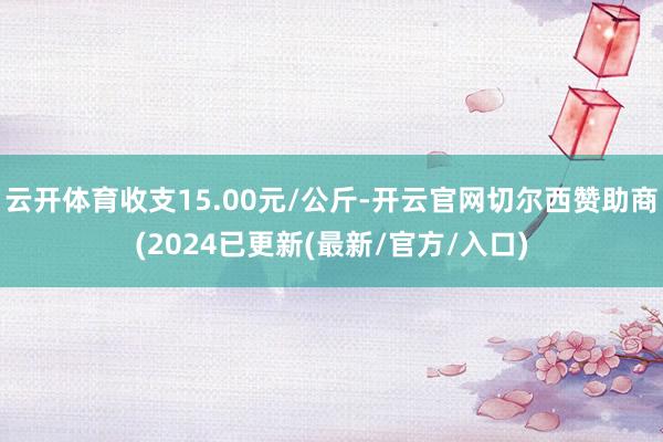 云开体育收支15.00元/公斤-开云官网切尔西赞助商(2024已更新(最新/官方/入口)