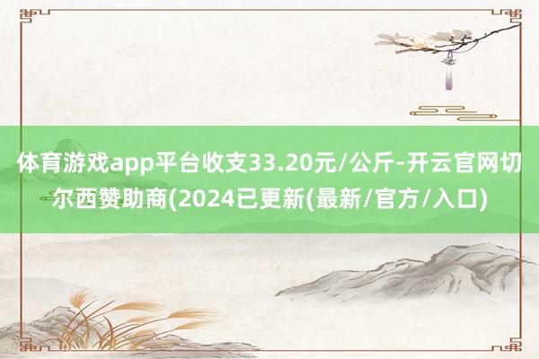 体育游戏app平台收支33.20元/公斤-开云官网切尔西赞助商(2024已更新(最新/官方/入口)
