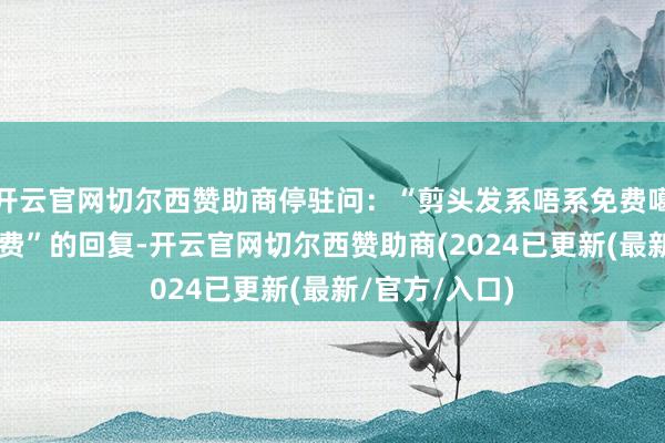 开云官网切尔西赞助商停驻问:“剪头发系唔系免费噶?”听到“免费”的回复-开云官网切尔西赞助商(2024已更新(最新/官方/入口)