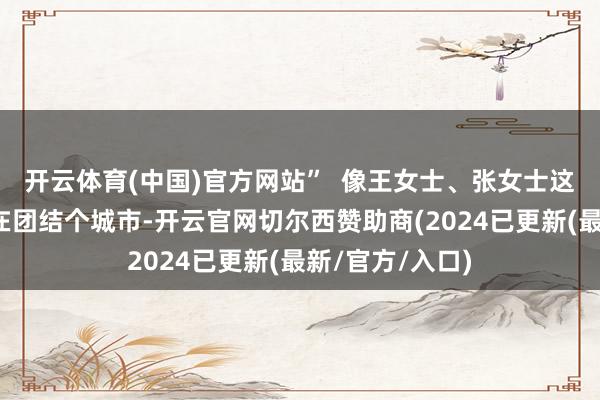 开云体育(中国)官方网站” 像王女士、张女士这样孩子起码还在团结个城市-开云官网切尔西赞助商(2024已更新(最新/官方/入口)