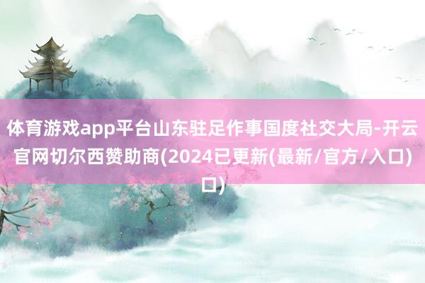 体育游戏app平台山东驻足作事国度社交大局-开云官网切尔西赞助商(2024已更新(最新/官方/入口)