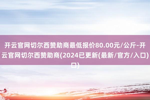 开云官网切尔西赞助商最低报价80.00元/公斤-开云官网切尔西赞助商(2024已更新(最新/官方/入口)