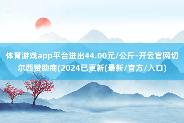 体育游戏app平台进出44.00元/公斤-开云官网切尔西赞助商(2024已更新(最新/官方/入口)