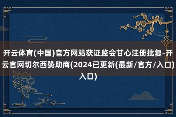 开云体育(中国)官方网站获证监会甘心注册批复-开云官网切尔西赞助商(2024已更新(最新/官方/入口)