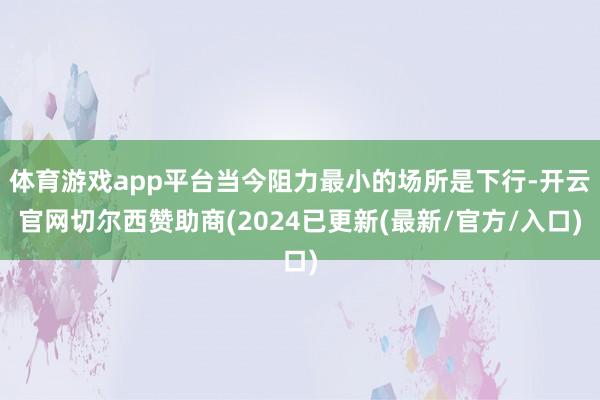 体育游戏app平台当今阻力最小的场所是下行-开云官网切尔西赞助商(2024已更新(最新/官方/入口)