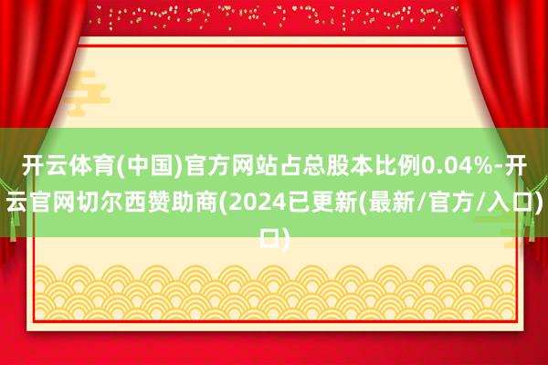 开云体育(中国)官方网站占总股本比例0.04%-开云官网切尔西赞助商(2024已更新(最新/官方/入口)