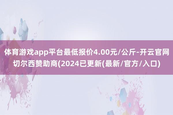 体育游戏app平台最低报价4.00元/公斤-开云官网切尔西赞助商(2024已更新(最新/官方/入口)