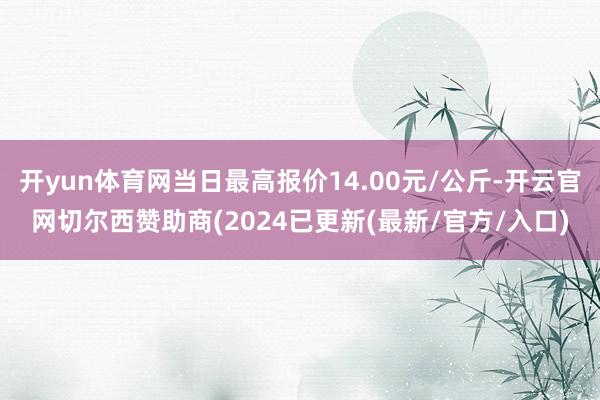 开yun体育网当日最高报价14.00元/公斤-开云官网切尔西赞助商(2024已更新(最新/官方/入口)