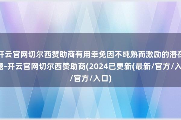 开云官网切尔西赞助商有用幸免因不纯熟而激励的潜在问题-开云官网切尔西赞助商(2024已更新(最新/官方/入口)