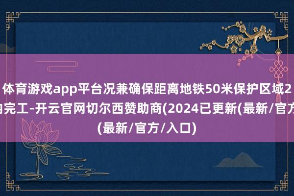 体育游戏app平台况兼确保距离地铁50米保护区域24小时内完工-开云官网切尔西赞助商(2024已更新(最新/官方/入口)