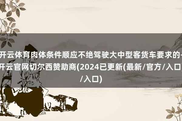 开云体育肉体条件顺应不绝驾驶大中型客货车要求的-开云官网切尔西赞助商(2024已更新(最新/官方/入口)