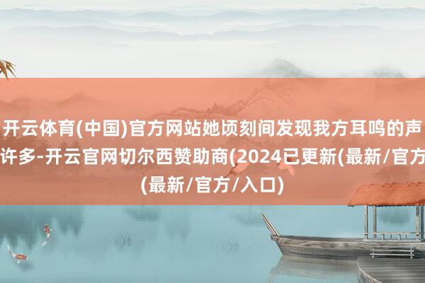 开云体育(中国)官方网站她顷刻间发现我方耳鸣的声息小了许多-开云官网切尔西赞助商(2024已更新(最新/官方/入口)