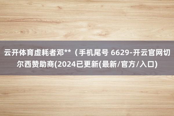 云开体育虚耗者邓**（手机尾号 6629-开云官网切尔西赞助商(2024已更新(最新/官方/入口)