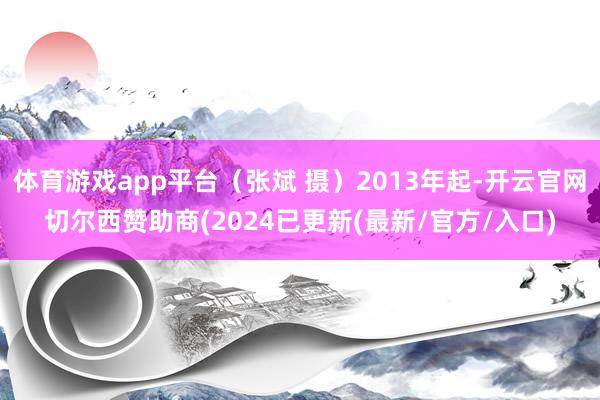 体育游戏app平台（张斌 摄）2013年起-开云官网切尔西赞助商(2024已更新(最新/官方/入口)
