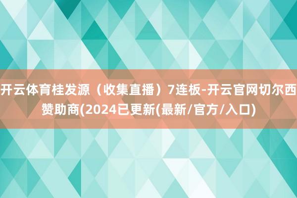 开云体育桂发源（收集直播）7连板-开云官网切尔西赞助商(2024已更新(最新/官方/入口)