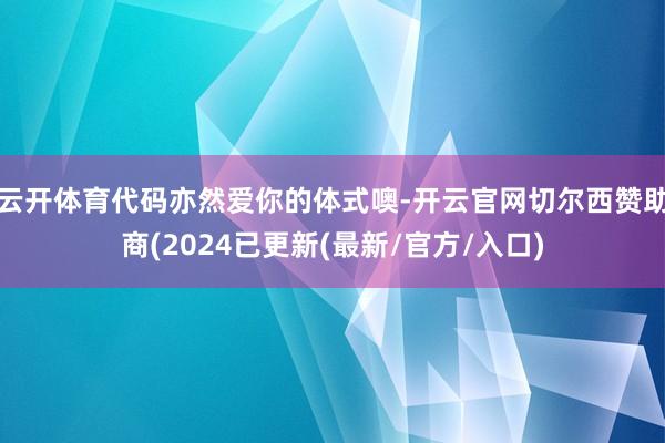 云开体育代码亦然爱你的体式噢-开云官网切尔西赞助商(2024已更新(最新/官方/入口)